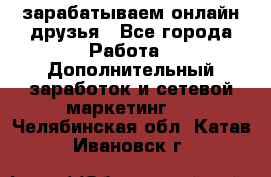 зарабатываем онлайн друзья - Все города Работа » Дополнительный заработок и сетевой маркетинг   . Челябинская обл.,Катав-Ивановск г.